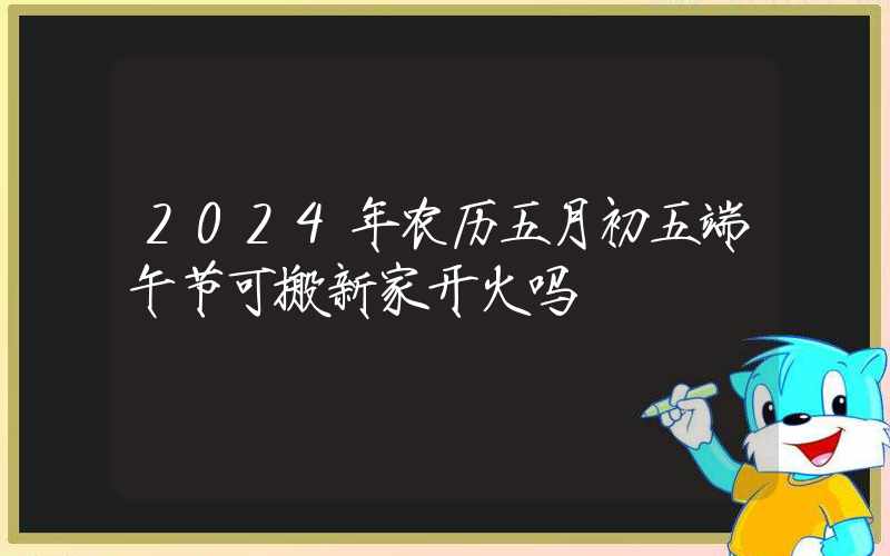 2024年农历五月初五端午节可搬新家开火吗