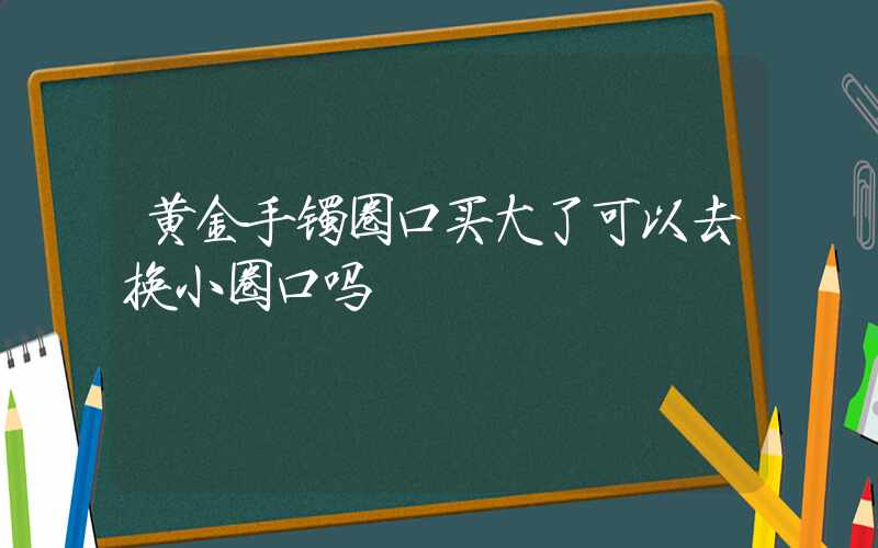 黄金手镯圈口买大了可以去换小圈口吗