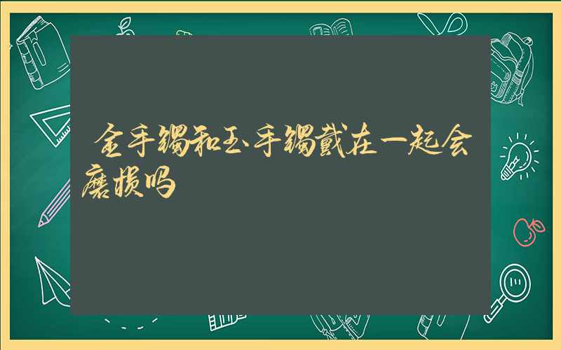 金手镯和玉手镯戴在一起会磨损吗